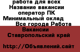 работа для всех › Название вакансии ­ оператор ПК › Минимальный оклад ­ 15 000 - Все города Работа » Вакансии   . Ставропольский край